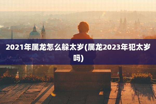 2021年属龙怎么躲太岁(属龙2023年犯太岁吗)