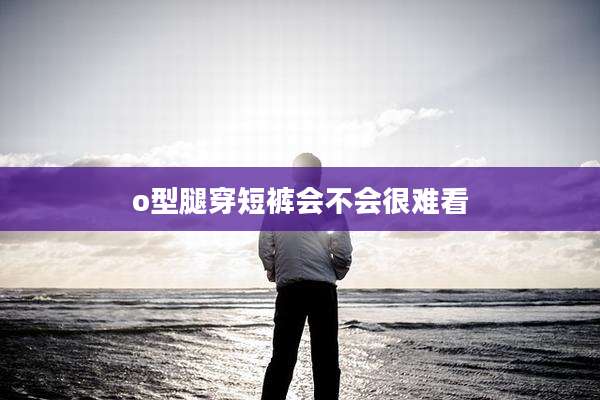 o型腿穿短裤会不会很难看