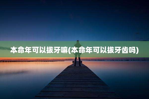本命年可以拔牙嘛(本命年可以拔牙齿吗)