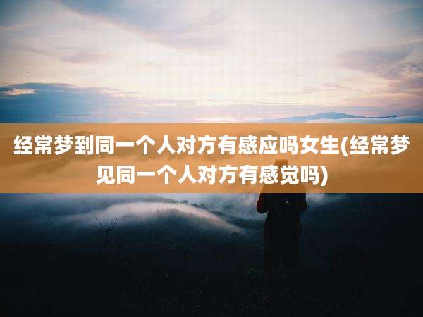 经常梦到同一个人对方有感应吗女生(经常梦见同一个人对方有感觉吗)