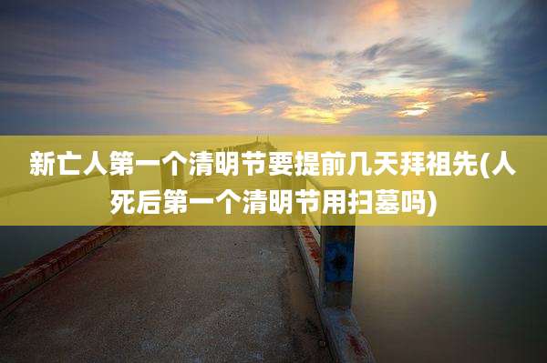 新亡人第一个清明节要提前几天拜祖先(人死后第一个清明节用扫墓吗)