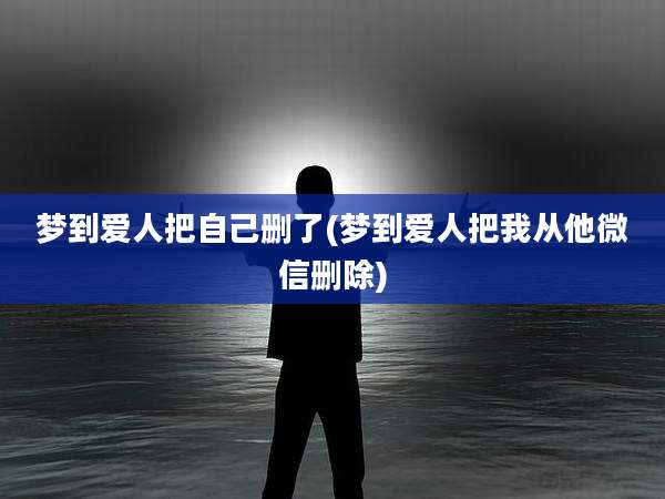 梦到爱人把自己删了(梦到爱人把我从他微信删除)