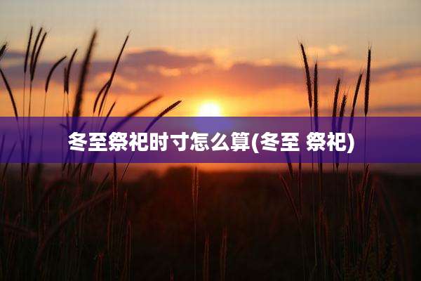 冬至祭祀时寸怎么算(冬至 祭祀)