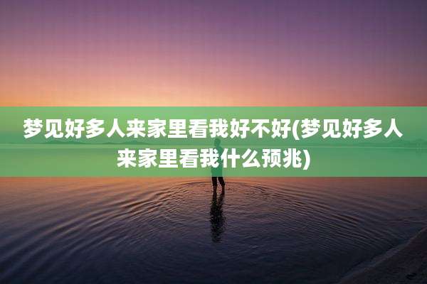 梦见好多人来家里看我好不好(梦见好多人来家里看我什么预兆)