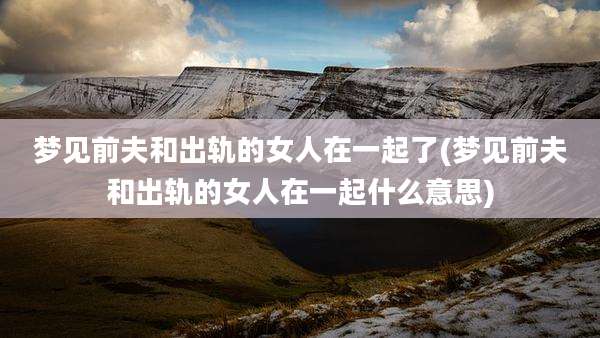 梦见前夫和出轨的女人在一起了(梦见前夫和出轨的女人在一起什么意思)