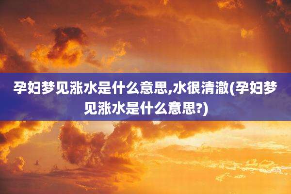 孕妇梦见涨水是什么意思,水很清澈(孕妇梦见涨水是什么意思?)