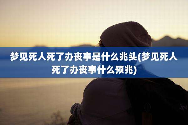 梦见死人死了办丧事是什么兆头(梦见死人死了办丧事什么预兆)