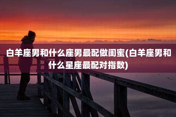 白羊座男和什么座男最配做闺蜜(白羊座男和什么星座最配对指数)