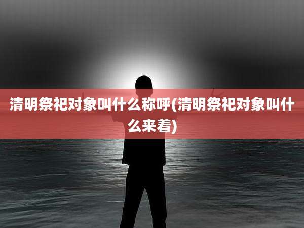 清明祭祀对象叫什么称呼(清明祭祀对象叫什么来着)