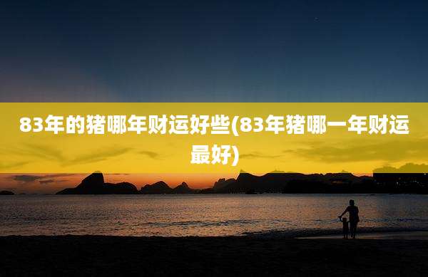 83年的猪哪年财运好些(83年猪哪一年财运最好)