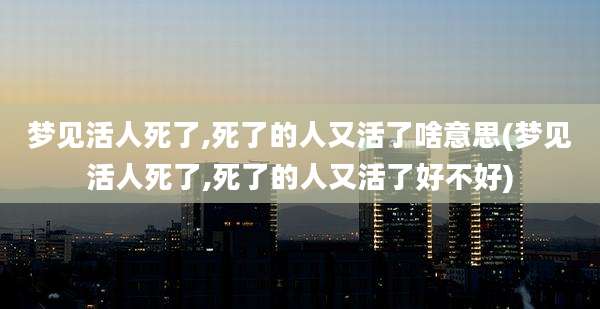 梦见活人死了,死了的人又活了啥意思(梦见活人死了,死了的人又活了好不好)