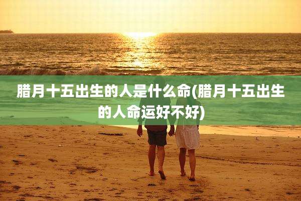 腊月十五出生的人是什么命(腊月十五出生的人命运好不好)
