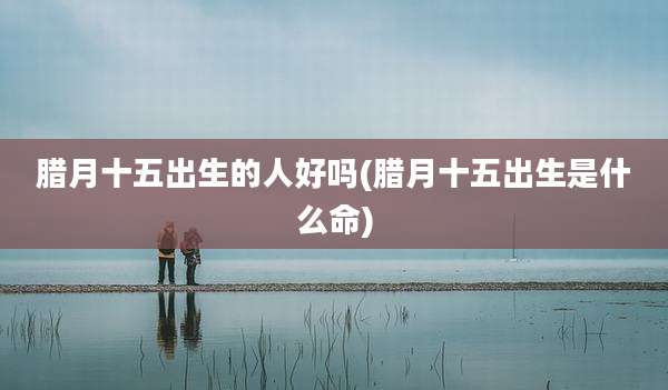 腊月十五出生的人好吗(腊月十五出生是什么命)