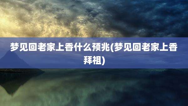 梦见回老家上香什么预兆(梦见回老家上香拜祖)