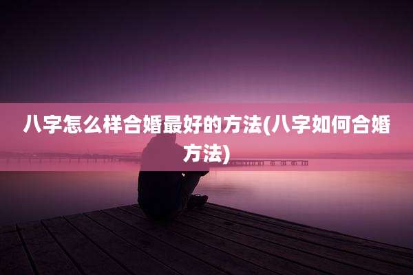 八字怎么样合婚最好的方法(八字如何合婚方法)
