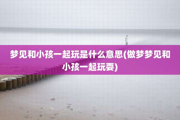 梦见和小孩一起玩是什么意思(做梦梦见和小孩一起玩耍)