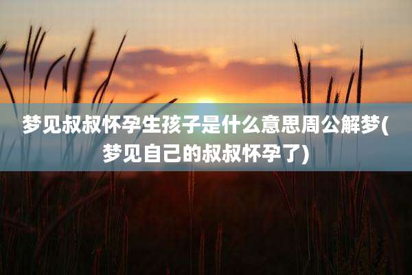 梦见叔叔怀孕生孩子是什么意思周公解梦(梦见自己的叔叔怀孕了)