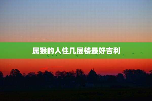 属猴的人住几层楼最好吉利