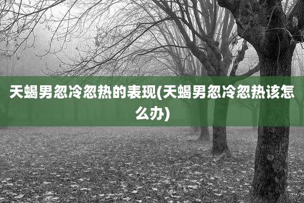 天蝎男忽冷忽热的表现(天蝎男忽冷忽热该怎么办)