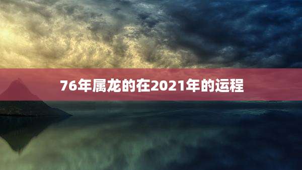76年属龙的在2021年的运程
