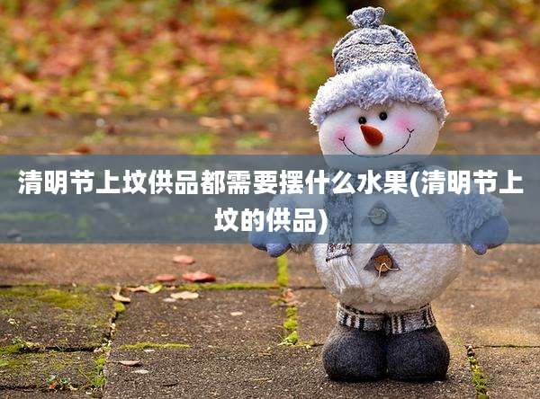 清明节上坟供品都需要摆什么水果(清明节上坟的供品)