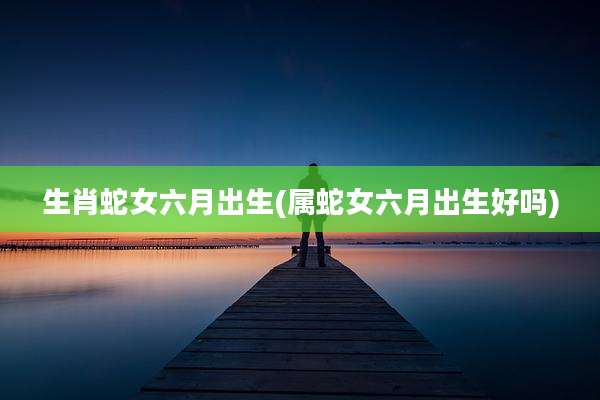 生肖蛇女六月出生(属蛇女六月出生好吗)