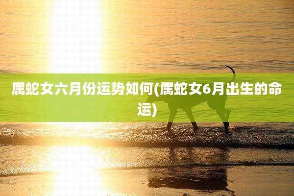 属蛇女六月份运势如何(属蛇女6月出生的命运)