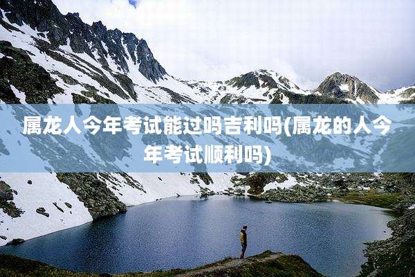 属龙人今年考试能过吗吉利吗(属龙的人今年考试顺利吗)