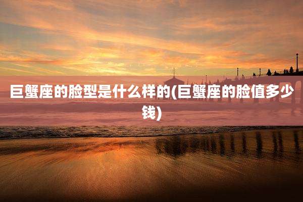 巨蟹座的脸型是什么样的(巨蟹座的脸值多少钱)