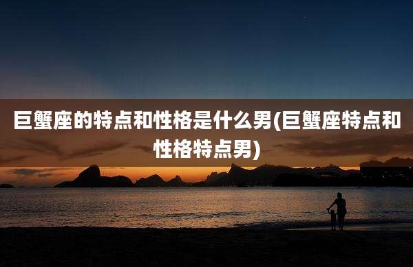 巨蟹座的特点和性格是什么男(巨蟹座特点和性格特点男)