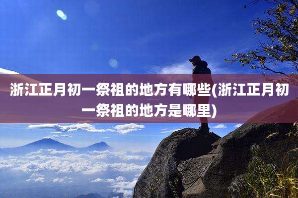 浙江正月初一祭祖的地方有哪些(浙江正月初一祭祖的地方是哪里)