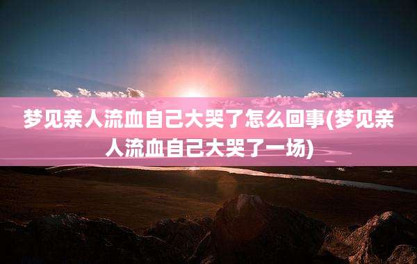 梦见亲人流血自己大哭了怎么回事(梦见亲人流血自己大哭了一场)
