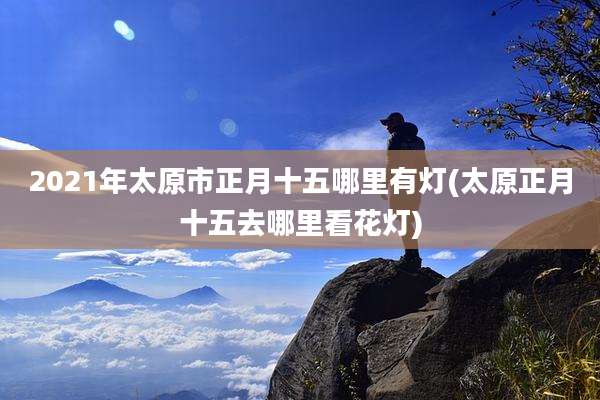 2021年太原市正月十五哪里有灯(太原正月十五去哪里看花灯)