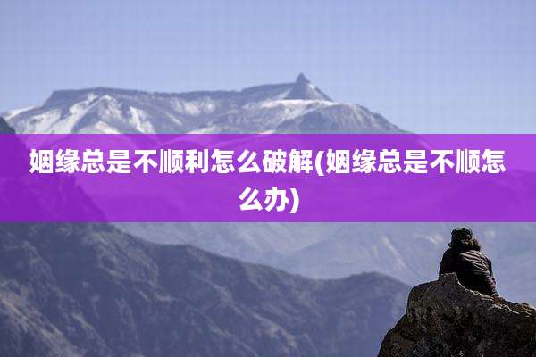 姻缘总是不顺利怎么破解(姻缘总是不顺怎么办)