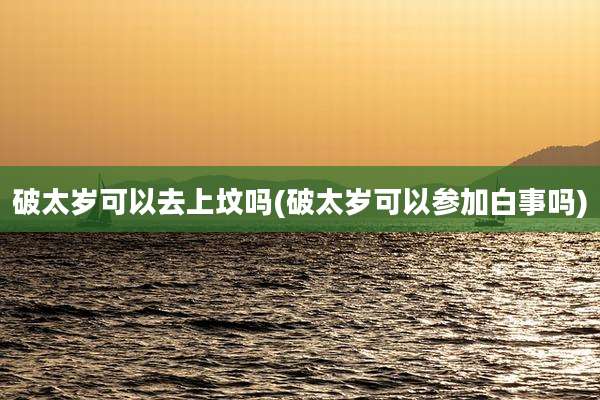 破太岁可以去上坟吗(破太岁可以参加白事吗)