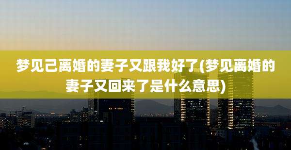 梦见己离婚的妻子又跟我好了(梦见离婚的妻子又回来了是什么意思)