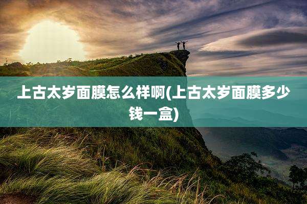 上古太岁面膜怎么样啊(上古太岁面膜多少钱一盒)