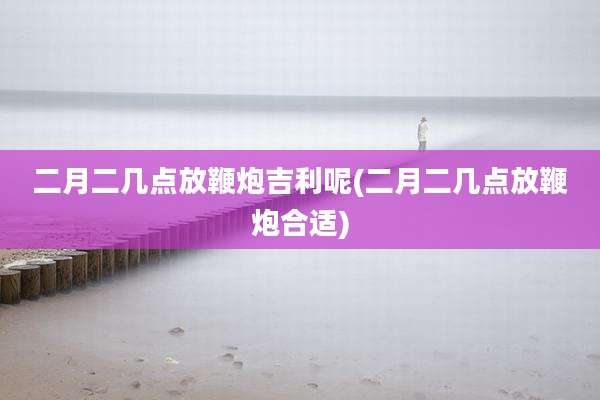 二月二几点放鞭炮吉利呢(二月二几点放鞭炮合适)
