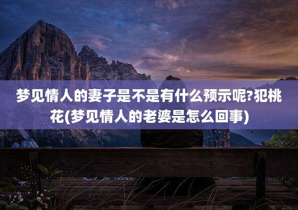 梦见情人的妻子是不是有什么预示呢?犯桃花(梦见情人的老婆是怎么回事)