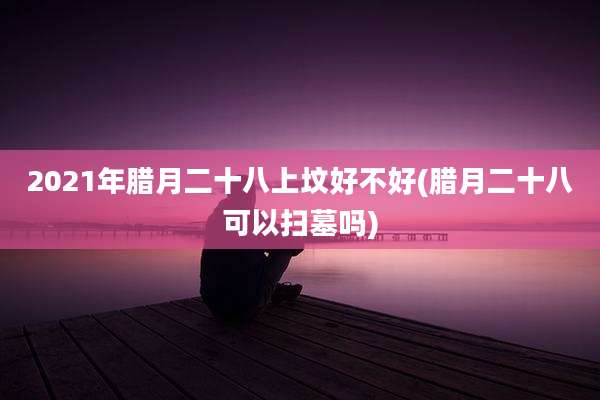 2021年腊月二十八上坟好不好(腊月二十八可以扫墓吗)