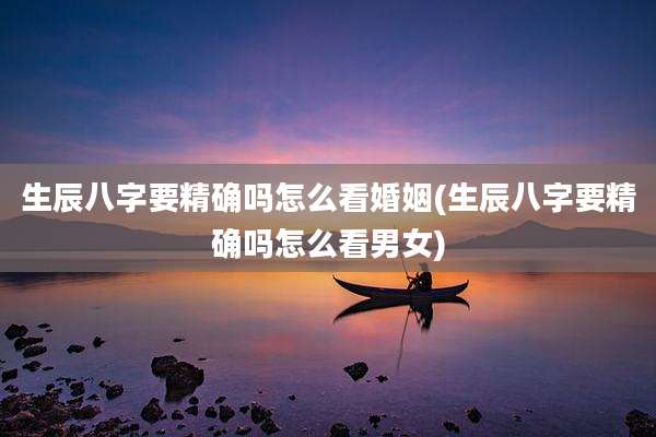 生辰八字要精确吗怎么看婚姻(生辰八字要精确吗怎么看男女)