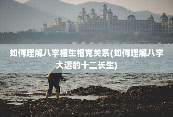 如何理解八字相生相克关系(如何理解八字大运的十二长生)