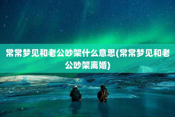 常常梦见和老公吵架什么意思(常常梦见和老公吵架离婚)