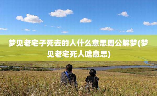梦见老宅子死去的人什么意思周公解梦(梦见老宅死人啥意思)