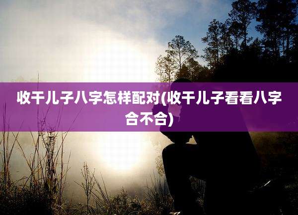 收干儿子八字怎样配对(收干儿子看看八字合不合)
