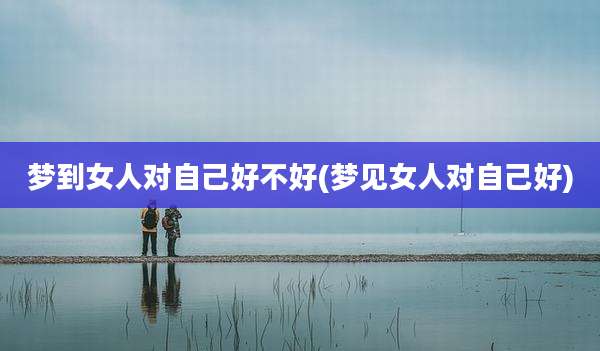 梦到女人对自己好不好(梦见女人对自己好)