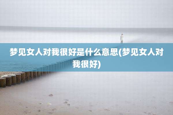 梦见女人对我很好是什么意思(梦见女人对我很好)