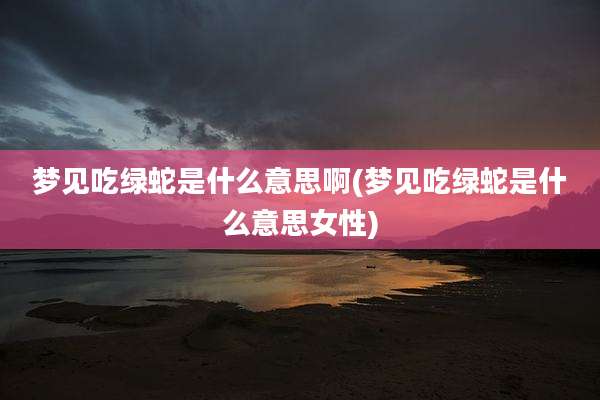 梦见吃绿蛇是什么意思啊(梦见吃绿蛇是什么意思女性)