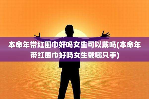 本命年带红围巾好吗女生可以戴吗(本命年带红围巾好吗女生戴哪只手)