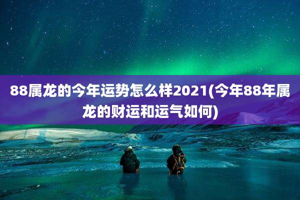 88属龙的今年运势怎么样2021(今年88年属龙的财运和运气如何)